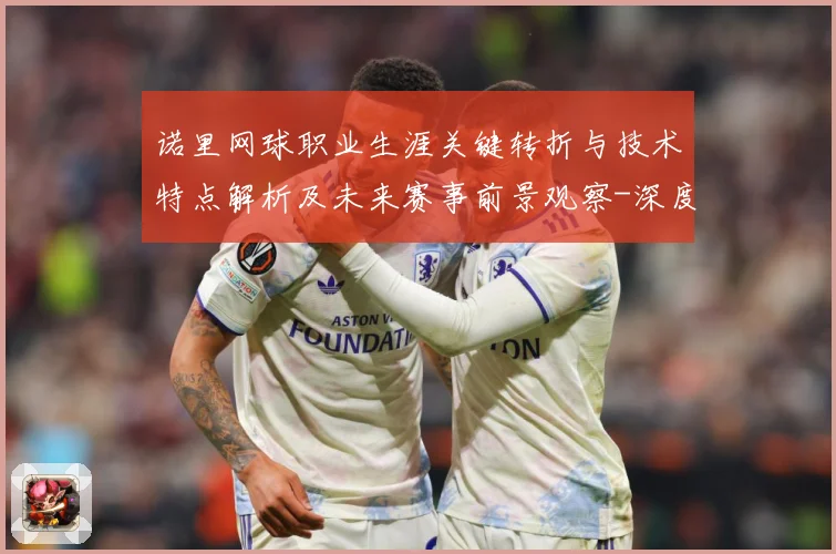 诺里网球职业生涯关键转折与技术特点解析及未来赛事前景观察-深度解析