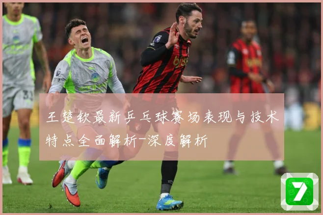 王楚钦最新乒乓球赛场表现与技术特点全面解析-深度解析