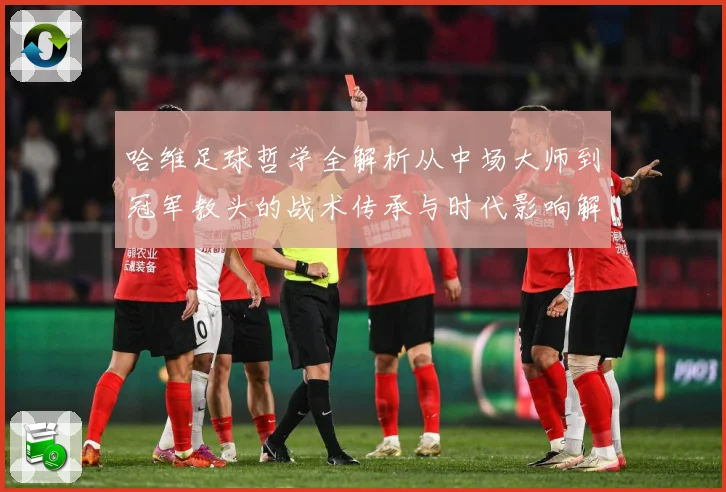 哈维足球哲学全解析从中场大师到冠军教头的战术传承与时代影响解析-深度解析