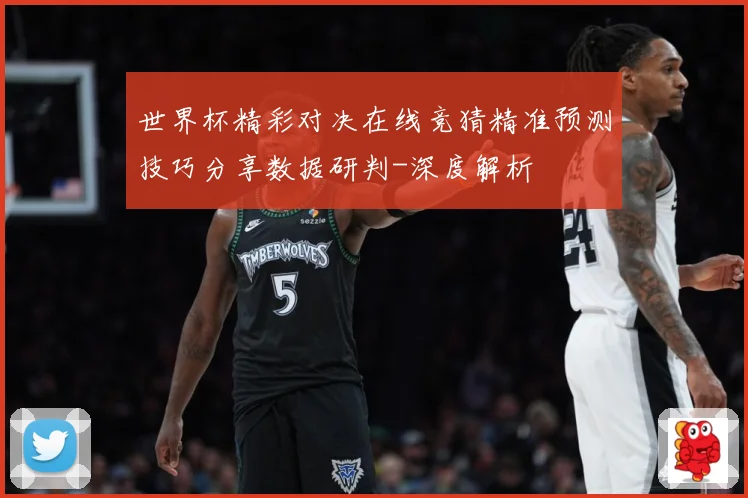 世界杯精彩对决在线竞猜精准预测技巧分享数据研判-深度解析