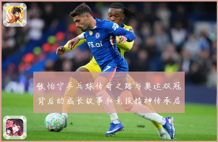 张怡宁乒乓球传奇之路与奥运双冠背后的成长故事和竞技精神传承启示-深度解析