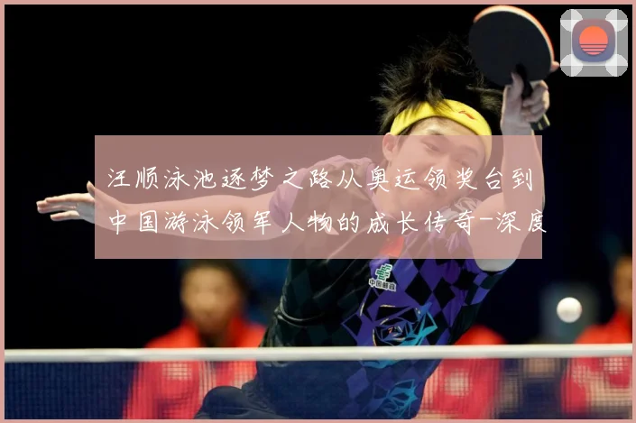 汪顺泳池逐梦之路从奥运领奖台到中国游泳领军人物的成长传奇-深度解析
