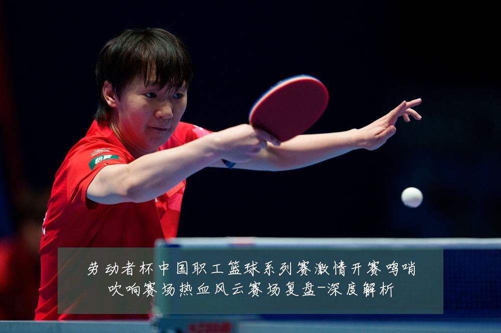 劳动者杯中国职工篮球系列赛激情开赛鸣哨吹响赛场热血风云赛场复盘-深度解析