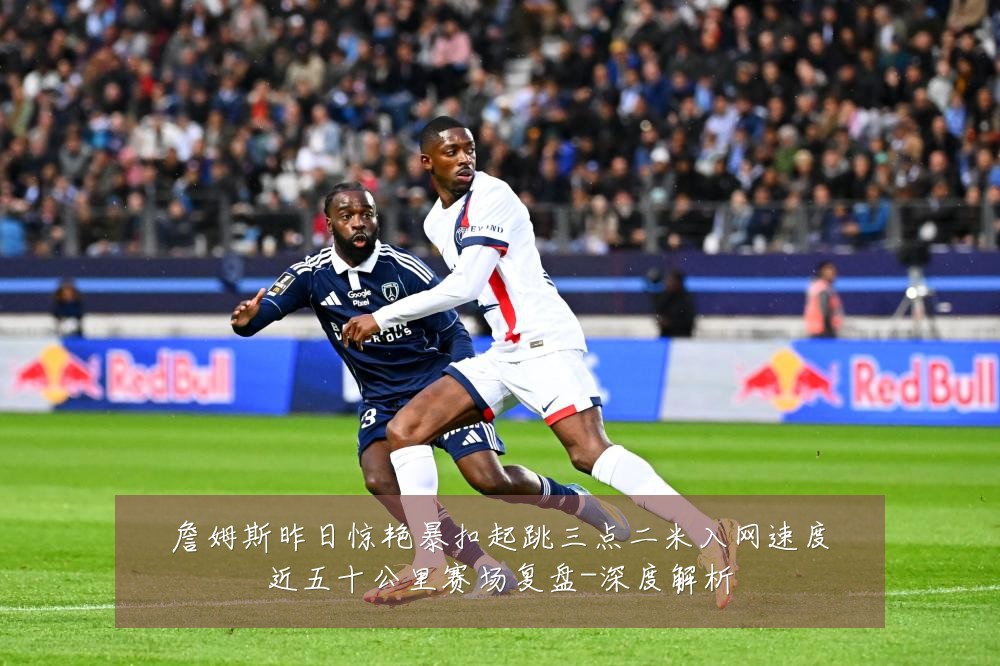 詹姆斯昨日惊艳暴扣起跳三点二米入网速度近五十公里赛场复盘-深度解析